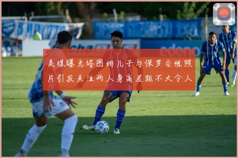 美媒曝光塔图姆儿子与保罗合练照片引发关注两人身高差距不大令人惊讶