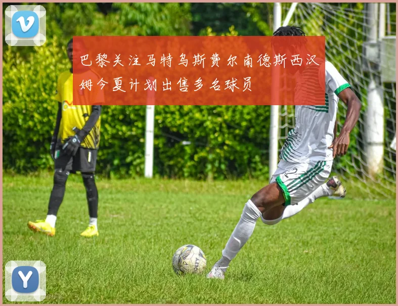 巴黎关注马特乌斯费尔南德斯西汉姆今夏计划出售多名球员