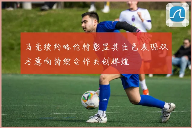 马竞续约略伦特彰显其出色表现双方意向持续合作共创辉煌