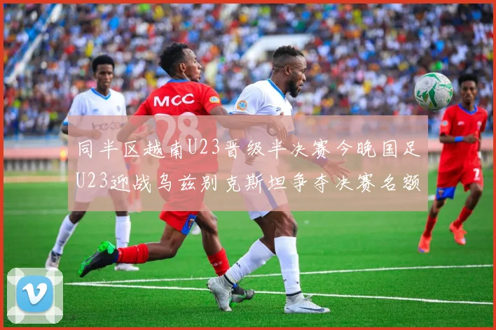 同半区越南U23晋级半决赛今晚国足U23迎战乌兹别克斯坦争夺决赛名额