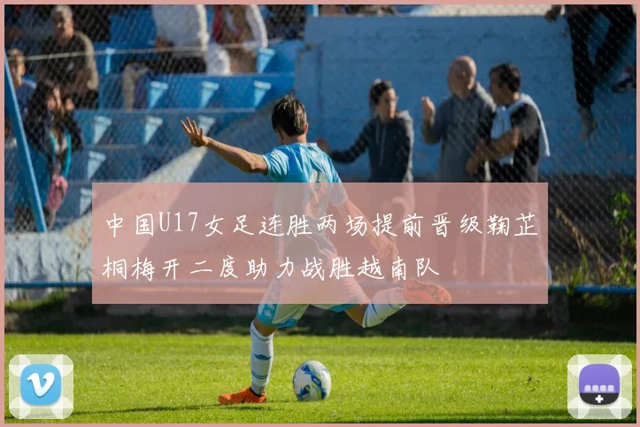 中国U17女足连胜两场提前晋级鞠芷桐梅开二度助力战胜越南队