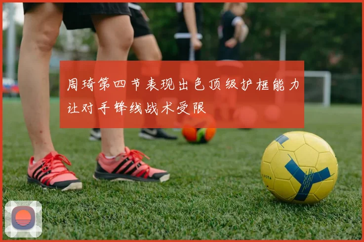 周琦第四节表现出色顶级护框能力让对手锋线战术受限