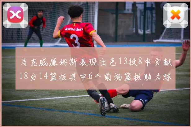 马克威廉姆斯表现出色13投8中贡献18分14篮板其中6个前场篮板助力球队