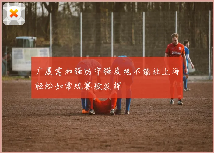 广厦需加强防守强度绝不能让上海轻松如常规赛般发挥