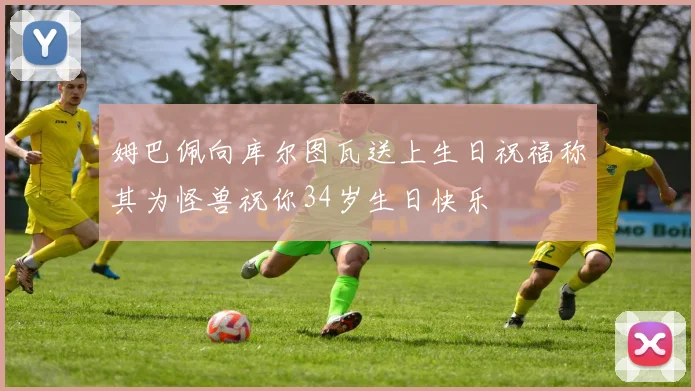 姆巴佩向库尔图瓦送上生日祝福称其为怪兽祝你34岁生日快乐