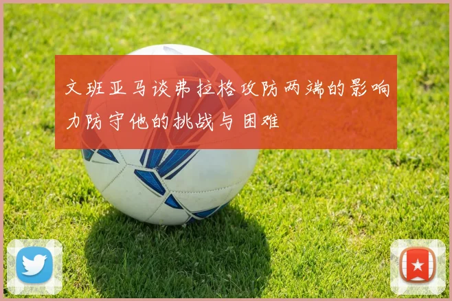 文班亚马谈弗拉格攻防两端的影响力防守他的挑战与困难