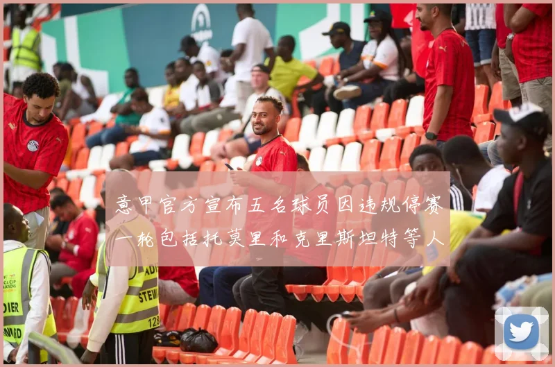 意甲官方宣布五名球员因违规停赛一轮包括托莫里和克里斯坦特等人