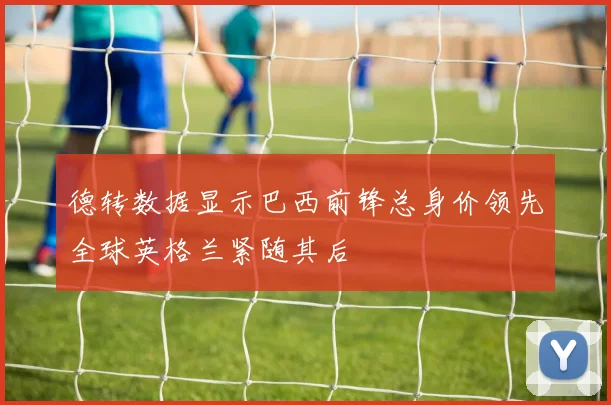 德转数据显示巴西前锋总身价领先全球英格兰紧随其后