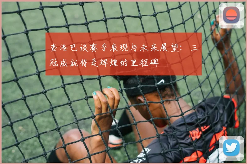查洛巴谈赛季表现与未来展望：三冠成就将是辉煌的里程碑