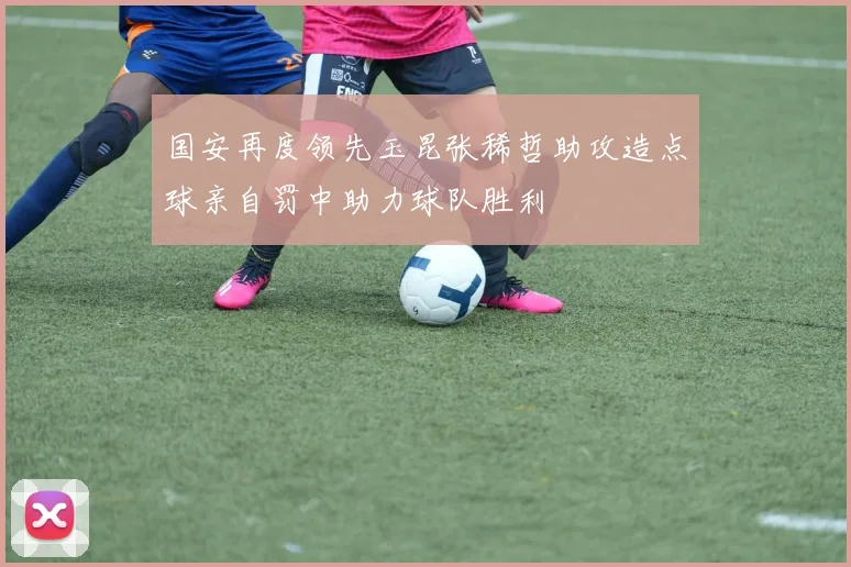 国安再度领先玉昆张稀哲助攻造点球亲自罚中助力球队胜利