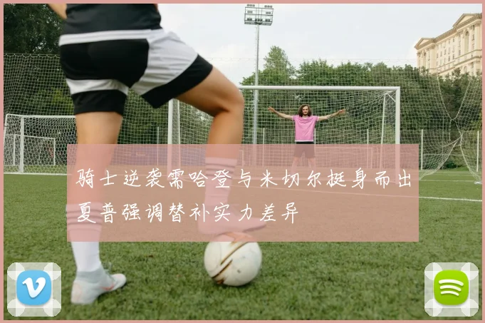 骑士逆袭需哈登与米切尔挺身而出夏普强调替补实力差异