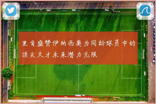 里肯盛赞伊纳西奥为同龄球员中的顶尖天才未来潜力无限